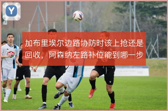 加布里埃尔边路协防时该上抢还是回收,阿森纳左路补位能到哪一步