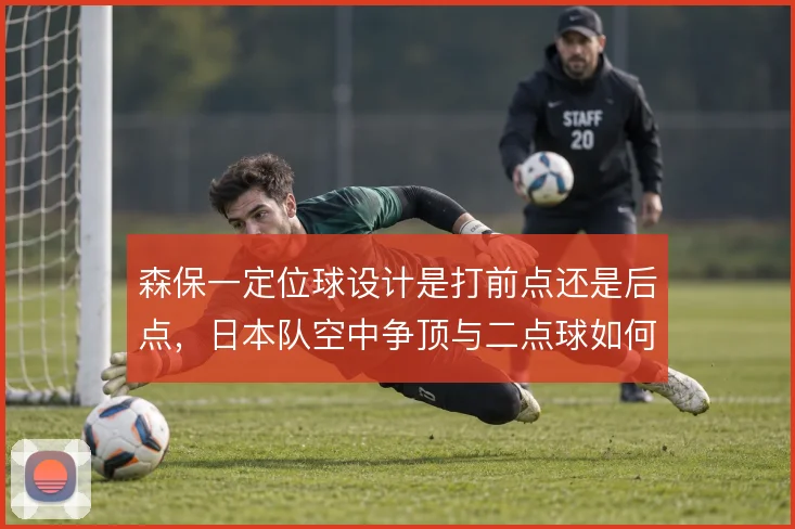 森保一定位球设计是打前点还是后点,日本队空中争顶与二点球如何取舍