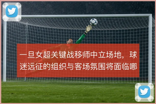 一旦女超关键战移师中立场地，球迷远征的组织与客场氛围将面临哪些考验