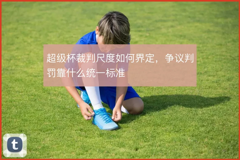 超级杯裁判尺度如何界定，争议判罚靠什么统一标准