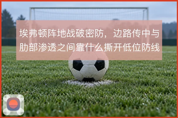 埃弗顿阵地战破密防，边路传中与肋部渗透之间靠什么撕开低位防线