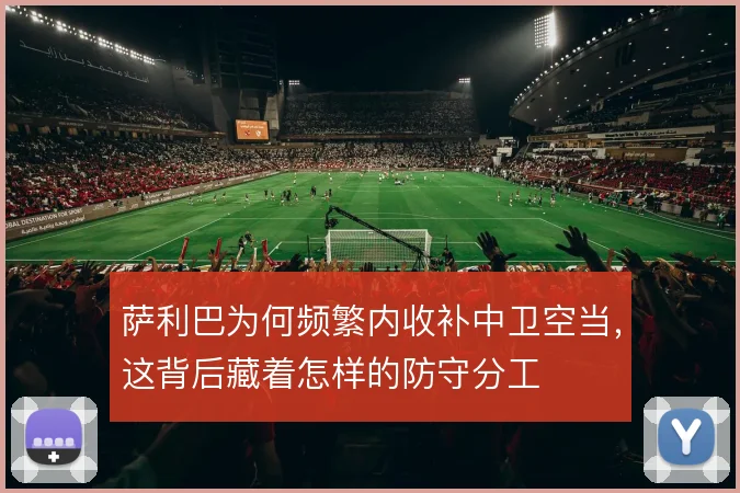 萨利巴为何频繁内收补中卫空当，这背后藏着怎样的防守分工