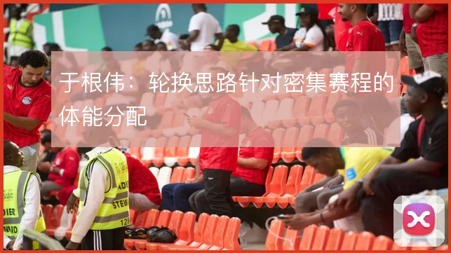 于根伟:轮换思路针对密集赛程的体能分配