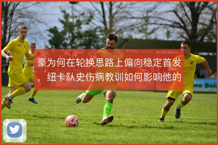 豪为何在轮换思路上偏向稳定首发,纽卡队史伤病教训如何影响他的选择
