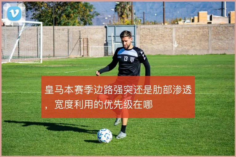 皇马本赛季边路强突还是肋部渗透,宽度利用的优先级在哪