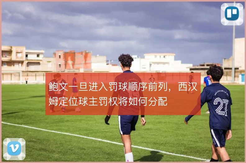 鲍文一旦进入罚球顺序前列，西汉姆定位球主罚权将如何分配