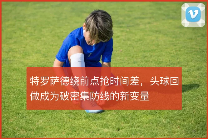 特罗萨德绕前点抢时间差,头球回做成为破密集防线的新变量