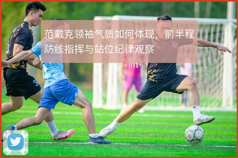 范戴克领袖气质如何体现，前半程防线指挥与站位纪律观察