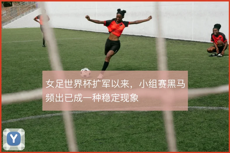 女足世界杯扩军以来,小组赛黑马频出已成一种稳定现象