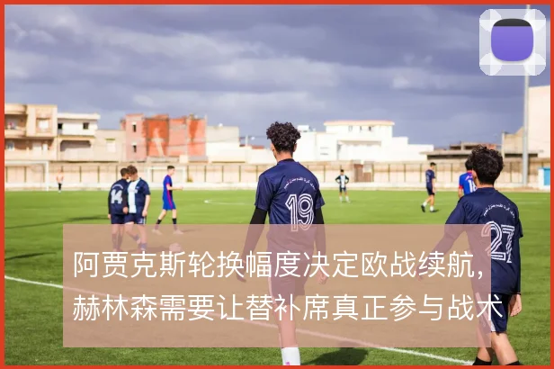 阿贾克斯轮换幅度决定欧战续航,赫林森需要让替补席真正参与战术运转