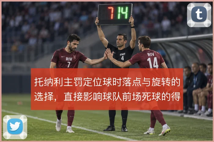 托纳利主罚定位球时落点与旋转的选择,直接影响球队前场死球的得分效率