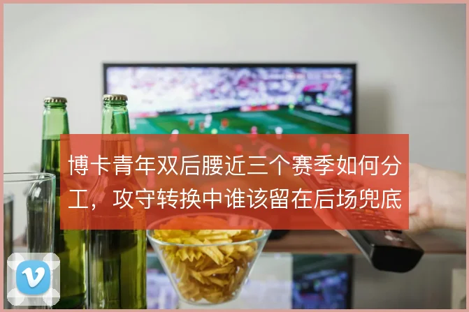 博卡青年双后腰近三个赛季如何分工,攻守转换中谁该留在后场兜底