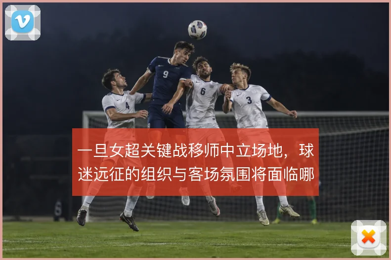 一旦女超关键战移师中立场地,球迷远征的组织与客场氛围将面临哪些考验