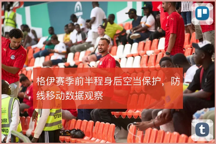 格伊赛季前半程身后空当保护,防线移动数据观察