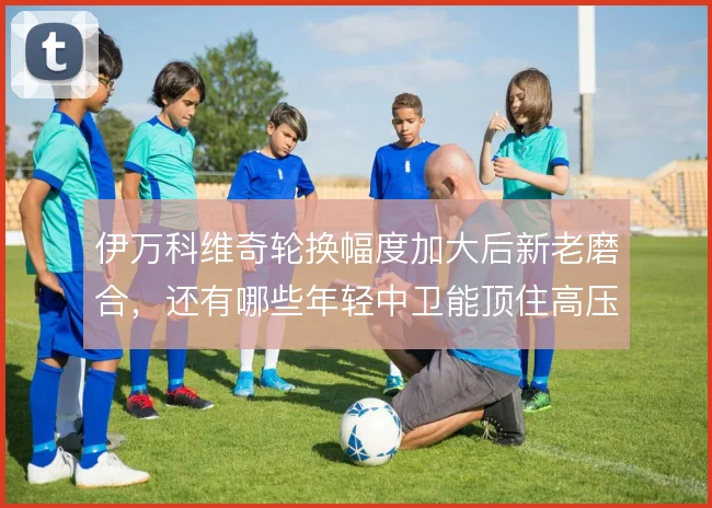 伊万科维奇轮换幅度加大后新老磨合,还有哪些年轻中卫能顶住高压比赛