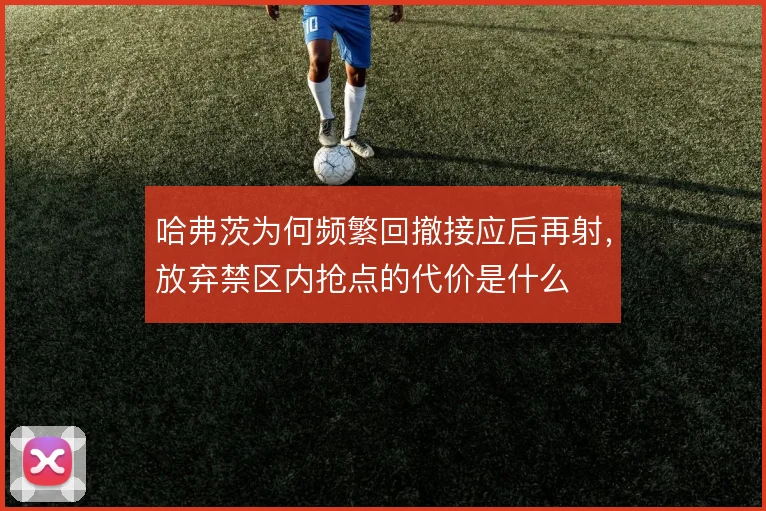 哈弗茨为何频繁回撤接应后再射，放弃禁区内抢点的代价是什么