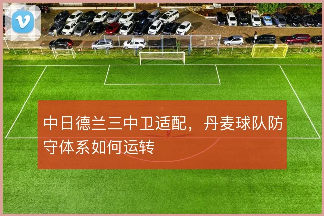 中日德兰三中卫适配,丹麦球队防守体系如何运转