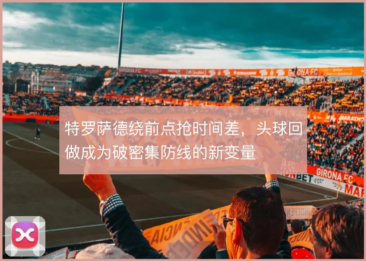 特罗萨德绕前点抢时间差,头球回做成为破密集防线的新变量