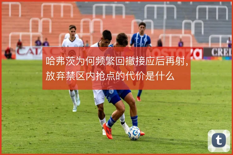 哈弗茨为何频繁回撤接应后再射，放弃禁区内抢点的代价是什么