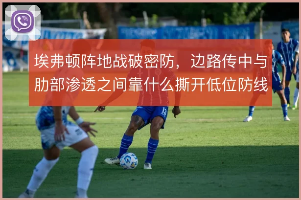 埃弗顿阵地战破密防，边路传中与肋部渗透之间靠什么撕开低位防线