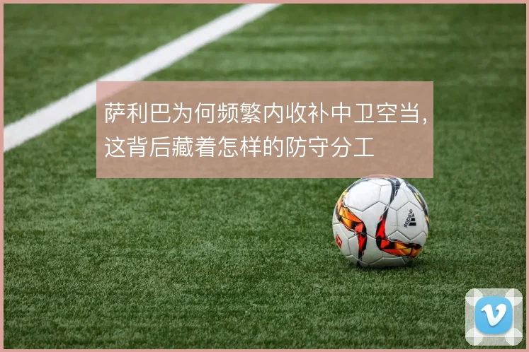 萨利巴为何频繁内收补中卫空当，这背后藏着怎样的防守分工