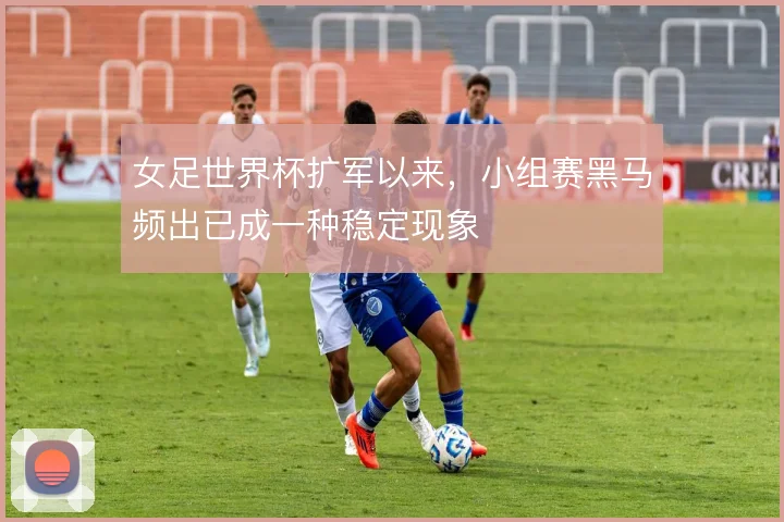 女足世界杯扩军以来，小组赛黑马频出已成一种稳定现象