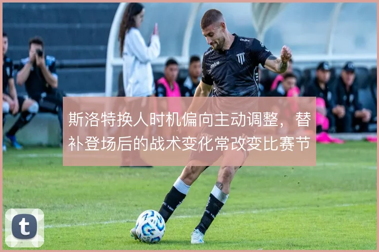 斯洛特换人时机偏向主动调整,替补登场后的战术变化常改变比赛节奏