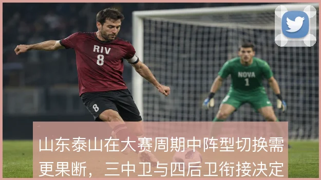 山东泰山在大赛周期中阵型切换需更果断，三中卫与四后卫衔接决定攻守平衡