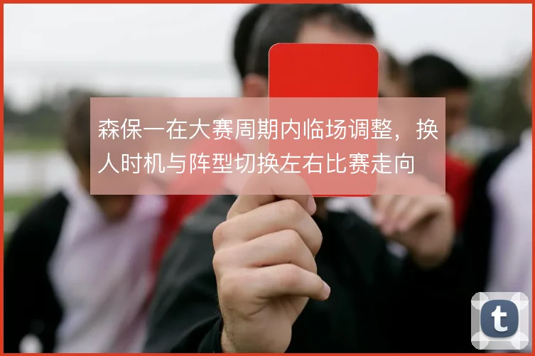 森保一在大赛周期内临场调整，换人时机与阵型切换左右比赛走向
