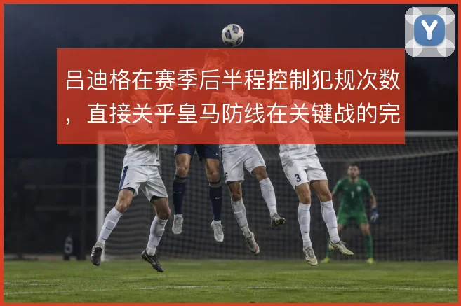 吕迪格在赛季后半程控制犯规次数,直接关乎皇马防线在关键战的完整度