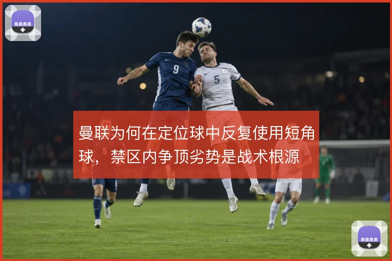 曼联为何在定位球中反复使用短角球,禁区内争顶劣势是战术根源